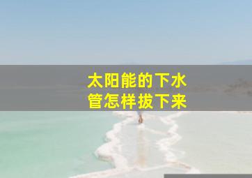 太阳能的下水管怎样拔下来