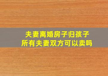 夫妻离婚房子归孩子所有夫妻双方可以卖吗