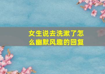 女生说去洗漱了怎么幽默风趣的回复