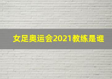 女足奥运会2021教练是谁