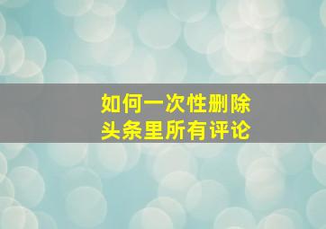 如何一次性删除头条里所有评论