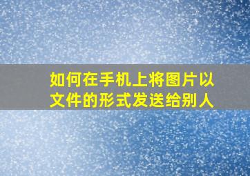 如何在手机上将图片以文件的形式发送给别人