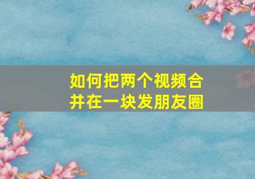 如何把两个视频合并在一块发朋友圈