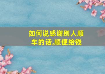 如何说感谢别人顺车的话,顺便给钱