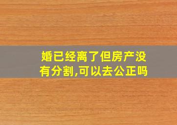 婚已经离了但房产没有分割,可以去公正吗