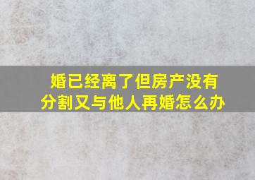 婚已经离了但房产没有分割又与他人再婚怎么办