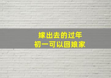 嫁出去的过年初一可以回娘家