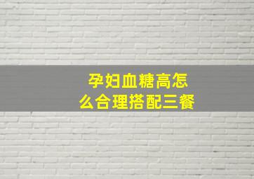 孕妇血糖高怎么合理搭配三餐