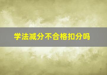 学法减分不合格扣分吗