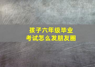 孩子六年级毕业考试怎么发朋友圈