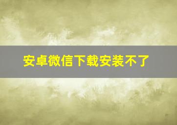 安卓微信下载安装不了