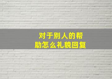 对于别人的帮助怎么礼貌回复