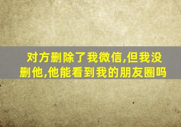 对方删除了我微信,但我没删他,他能看到我的朋友圈吗