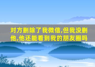 对方删除了我微信,但我没删他,他还能看到我的朋友圈吗