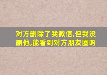 对方删除了我微信,但我没删他,能看到对方朋友圈吗