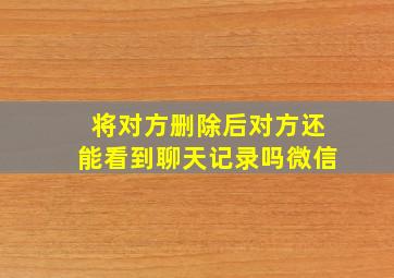 将对方删除后对方还能看到聊天记录吗微信