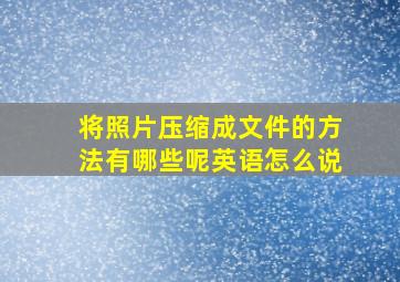 将照片压缩成文件的方法有哪些呢英语怎么说