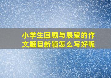 小学生回顾与展望的作文题目新颖怎么写好呢