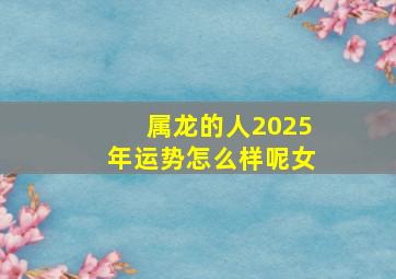 属龙的人2025年运势怎么样呢女