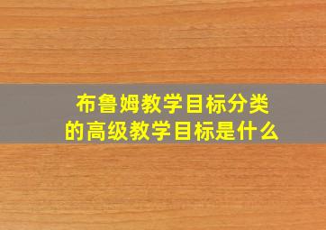 布鲁姆教学目标分类的高级教学目标是什么