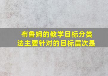 布鲁姆的教学目标分类法主要针对的目标层次是