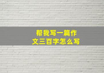 帮我写一篇作文三百字怎么写