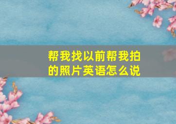 帮我找以前帮我拍的照片英语怎么说