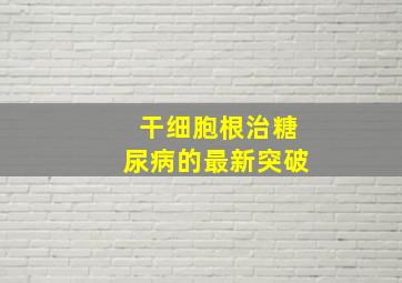 干细胞根治糖尿病的最新突破