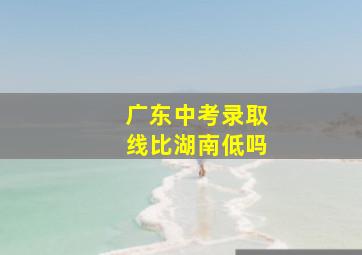 广东中考录取线比湖南低吗