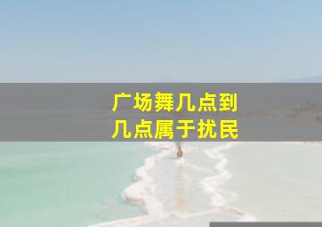 广场舞几点到几点属于扰民