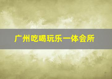 广州吃喝玩乐一体会所