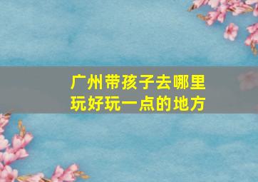 广州带孩子去哪里玩好玩一点的地方