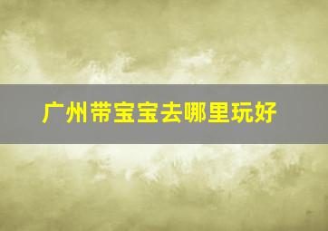 广州带宝宝去哪里玩好