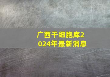 广西干细胞库2024年最新消息