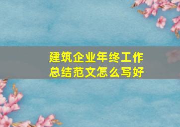 建筑企业年终工作总结范文怎么写好