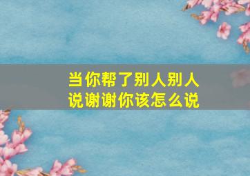 当你帮了别人别人说谢谢你该怎么说