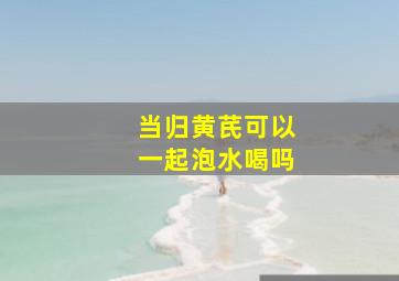 当归黄芪可以一起泡水喝吗