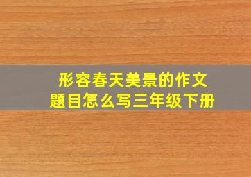 形容春天美景的作文题目怎么写三年级下册