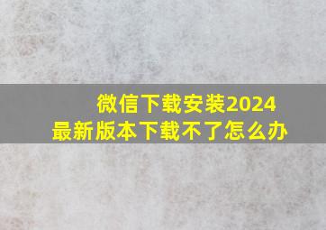 微信下载安装2024最新版本下载不了怎么办