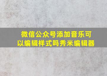 微信公众号添加音乐可以编辑样式吗秀米编辑器