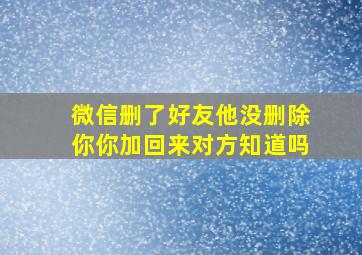 微信删了好友他没删除你你加回来对方知道吗