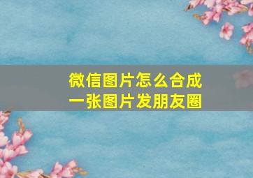 微信图片怎么合成一张图片发朋友圈