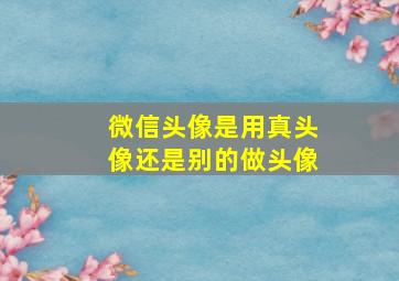 微信头像是用真头像还是别的做头像