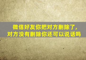 微信好友你把对方删除了,对方没有删除你还可以说话吗