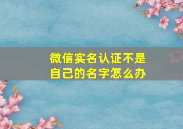 微信实名认证不是自己的名字怎么办