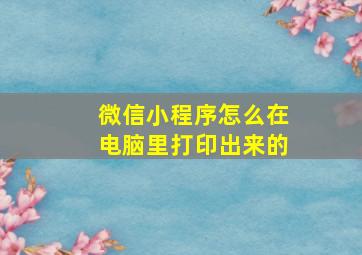 微信小程序怎么在电脑里打印出来的