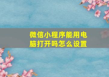 微信小程序能用电脑打开吗怎么设置