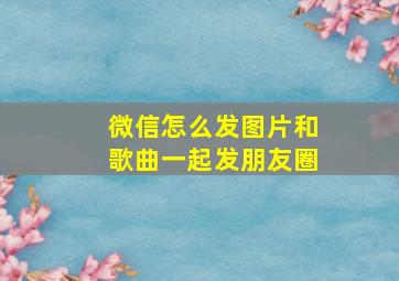 微信怎么发图片和歌曲一起发朋友圈