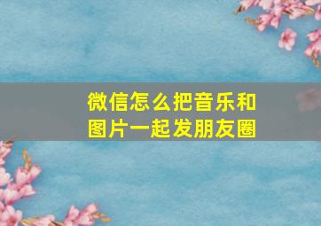 微信怎么把音乐和图片一起发朋友圈