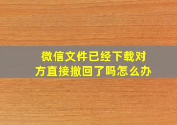 微信文件已经下载对方直接撤回了吗怎么办